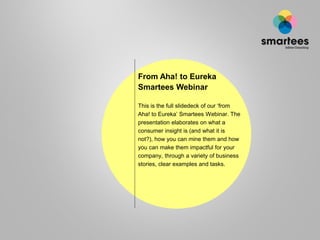From Aha! to Eureka
Smartees Webinar
This is the full slidedeck of our ‘from
Aha! to Eureka’ Smartees Webinar. The
presentation elaborates on what a
consumer insight is (and what it is
not?), how you can mine them and how
you can make them impactful for your
company, through a variety of business
stories, clear examples and tasks.

 