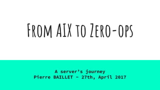 From AIX to Zero-ops
A server’s journey
Pierre BAILLET - 27th, April 2017
 