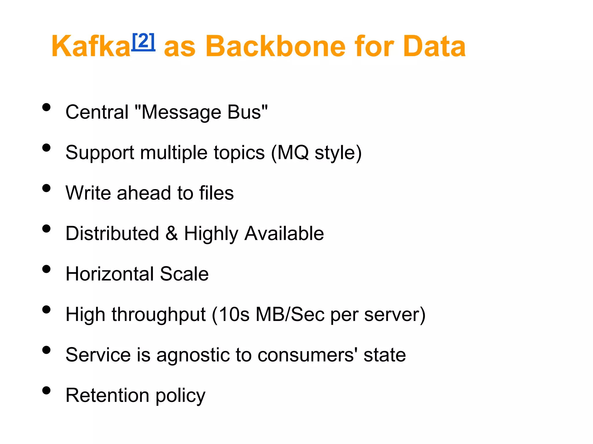 Kafka[2] as Backbone for Data

•
•
•
•
•
•
•
•

Central "Message Bus"
Support multiple topics (MQ style)
Write ahead to files
Distributed & Highly Available
Horizontal Scale
High throughput (10s MB/Sec per server)
Service is agnostic to consumers' state
Retention policy

 