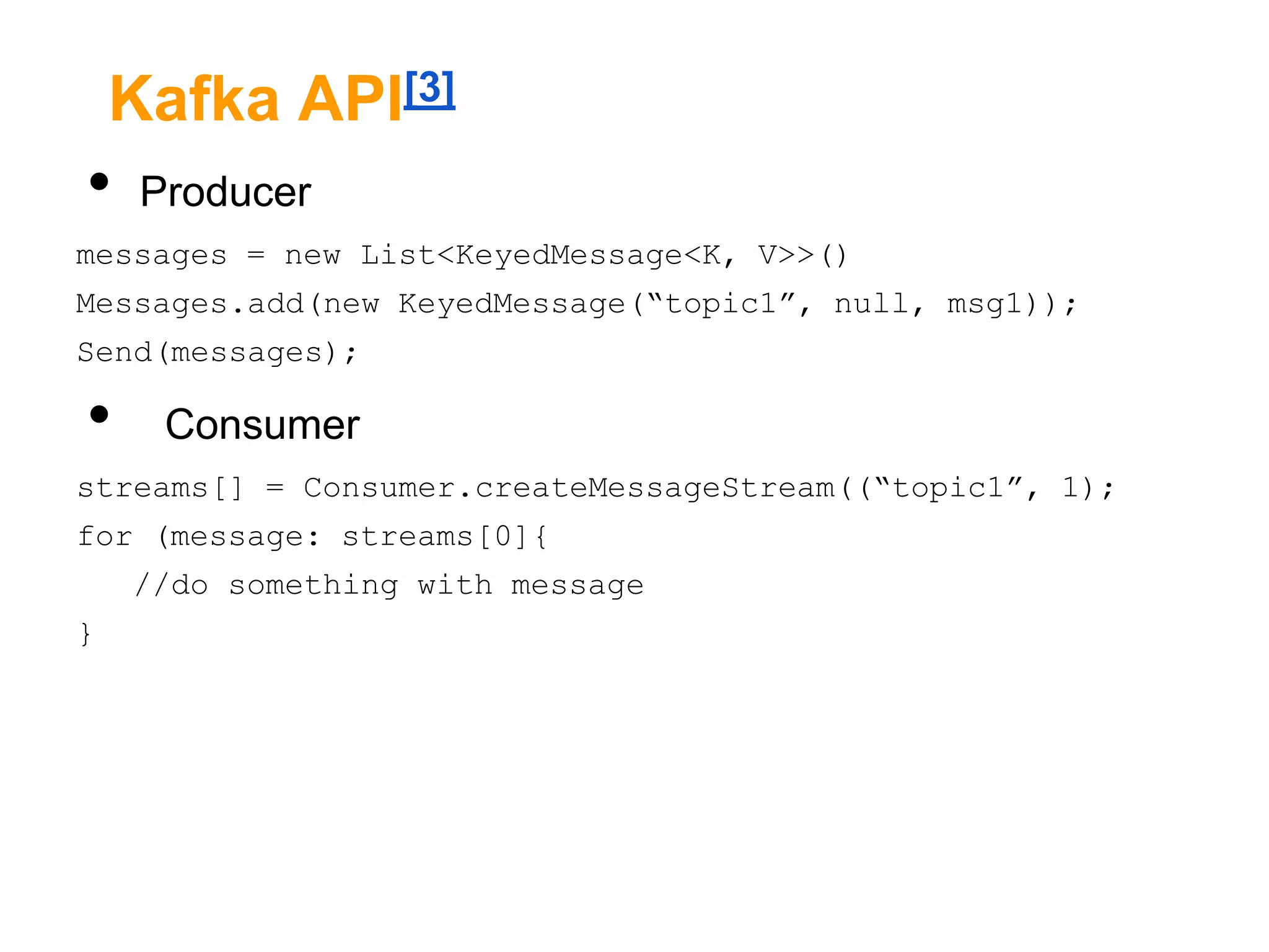Kafka API[3]

•

Producer

messages = new List<KeyedMessage<K, V>>()
Messages.add(new KeyedMessage(“topic1”, null, msg1));
Send(messages);

•

Consumer

streams[] = Consumer.createMessageStream((“topic1”, 1);
for (message: streams[0]{
//do something with message

}

 