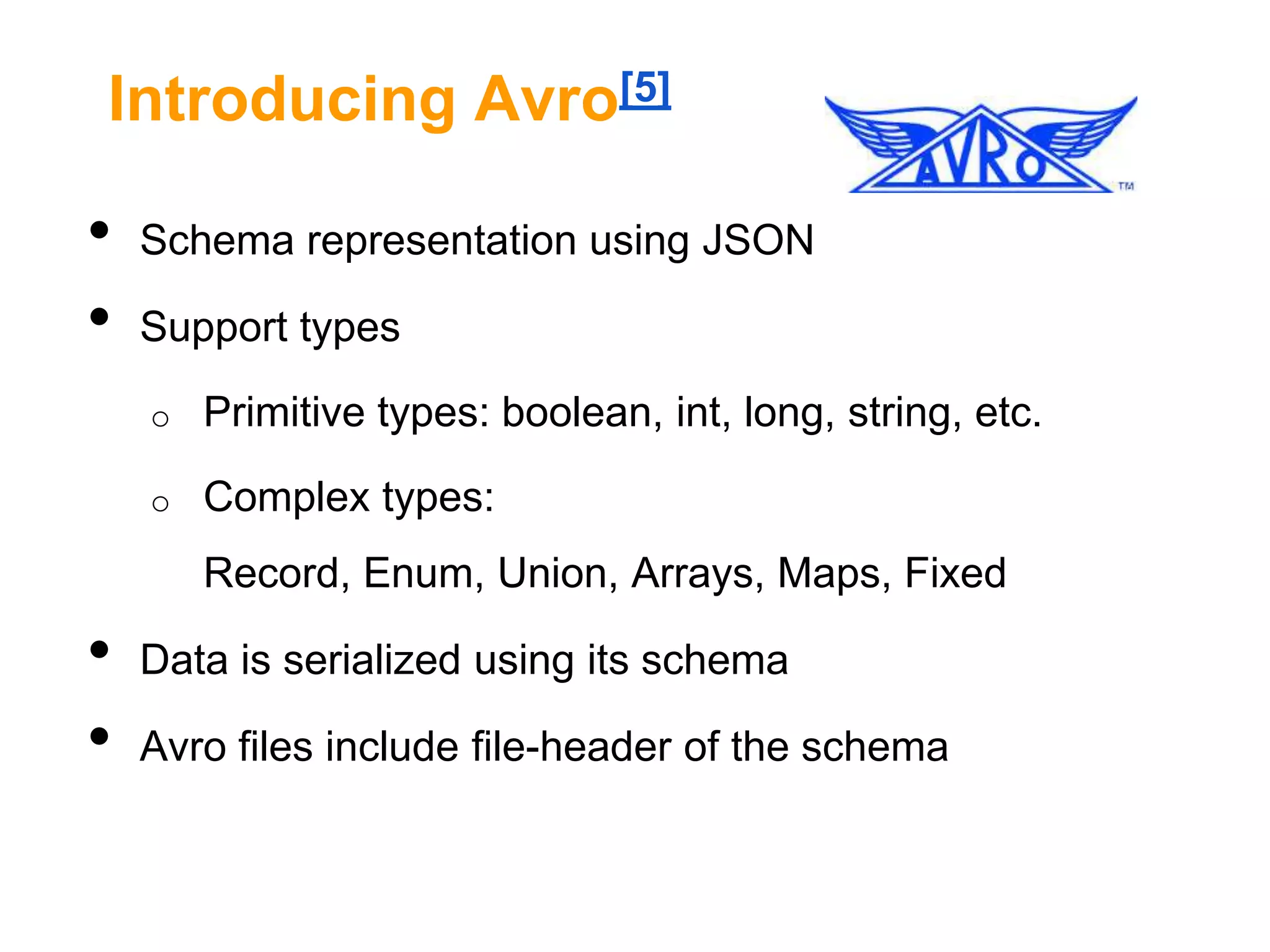 Introducing Avro[5]

•
•

Schema representation using JSON
Support types
o

Primitive types: boolean, int, long, string, etc.

o

Complex types:
Record, Enum, Union, Arrays, Maps, Fixed

•
•

Data is serialized using its schema
Avro files include file-header of the schema

 