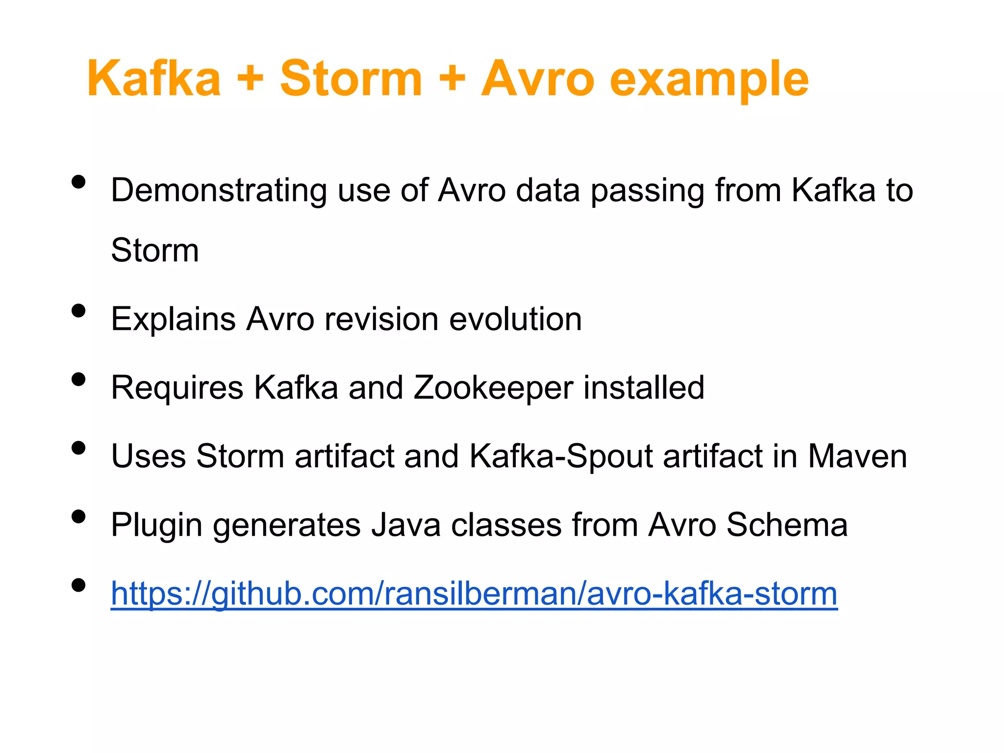 Kafka + Storm + Avro example

•

Demonstrating use of Avro data passing from Kafka to
Storm

•
•
•
•
•

Explains Avro revision evolution
Requires Kafka and Zookeeper installed
Uses Storm artifact and Kafka-Spout artifact in Maven

Plugin generates Java classes from Avro Schema
https://github.com/ransilberman/avro-kafka-storm

 