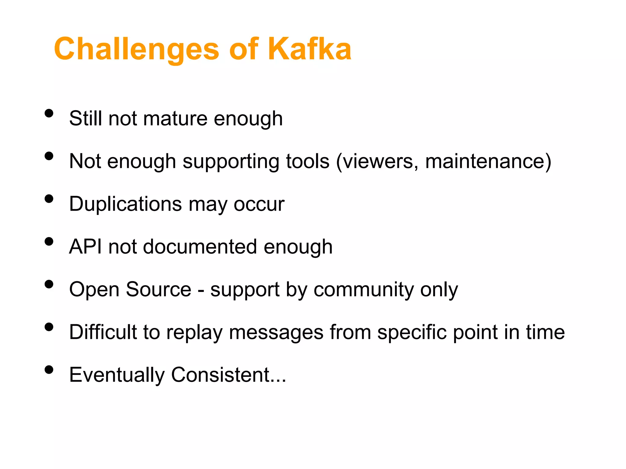 Challenges of Kafka

•
•
•
•
•
•
•

Still not mature enough
Not enough supporting tools (viewers, maintenance)
Duplications may occur
API not documented enough
Open Source - support by community only
Difficult to replay messages from specific point in time
Eventually Consistent...

 