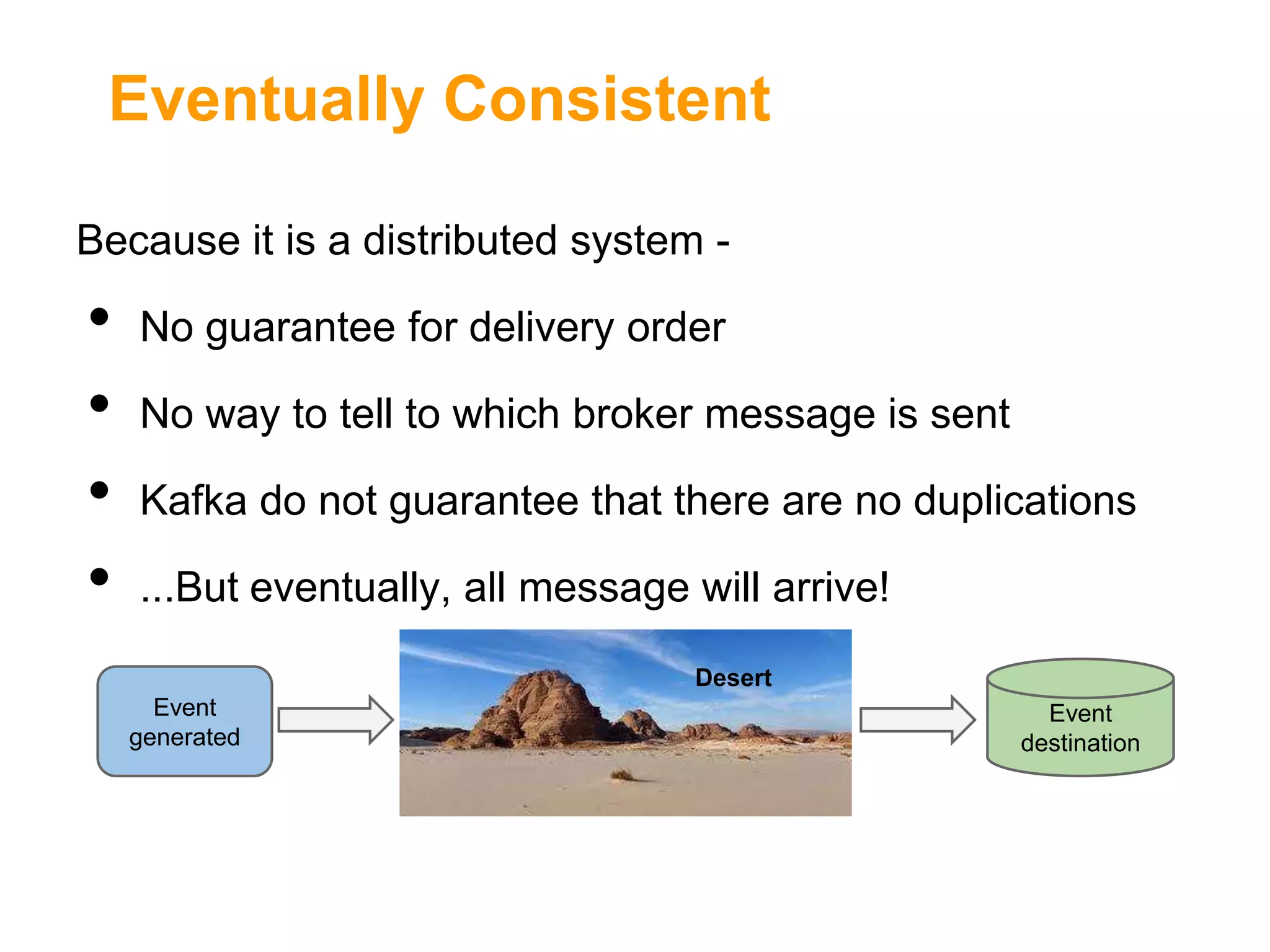 Eventually Consistent
Because it is a distributed system -

•
•
•
•

No guarantee for delivery order
No way to tell to which broker message is sent
Kafka do not guarantee that there are no duplications
...But eventually, all message will arrive!
Desert
Event
generated

Event
destination

 