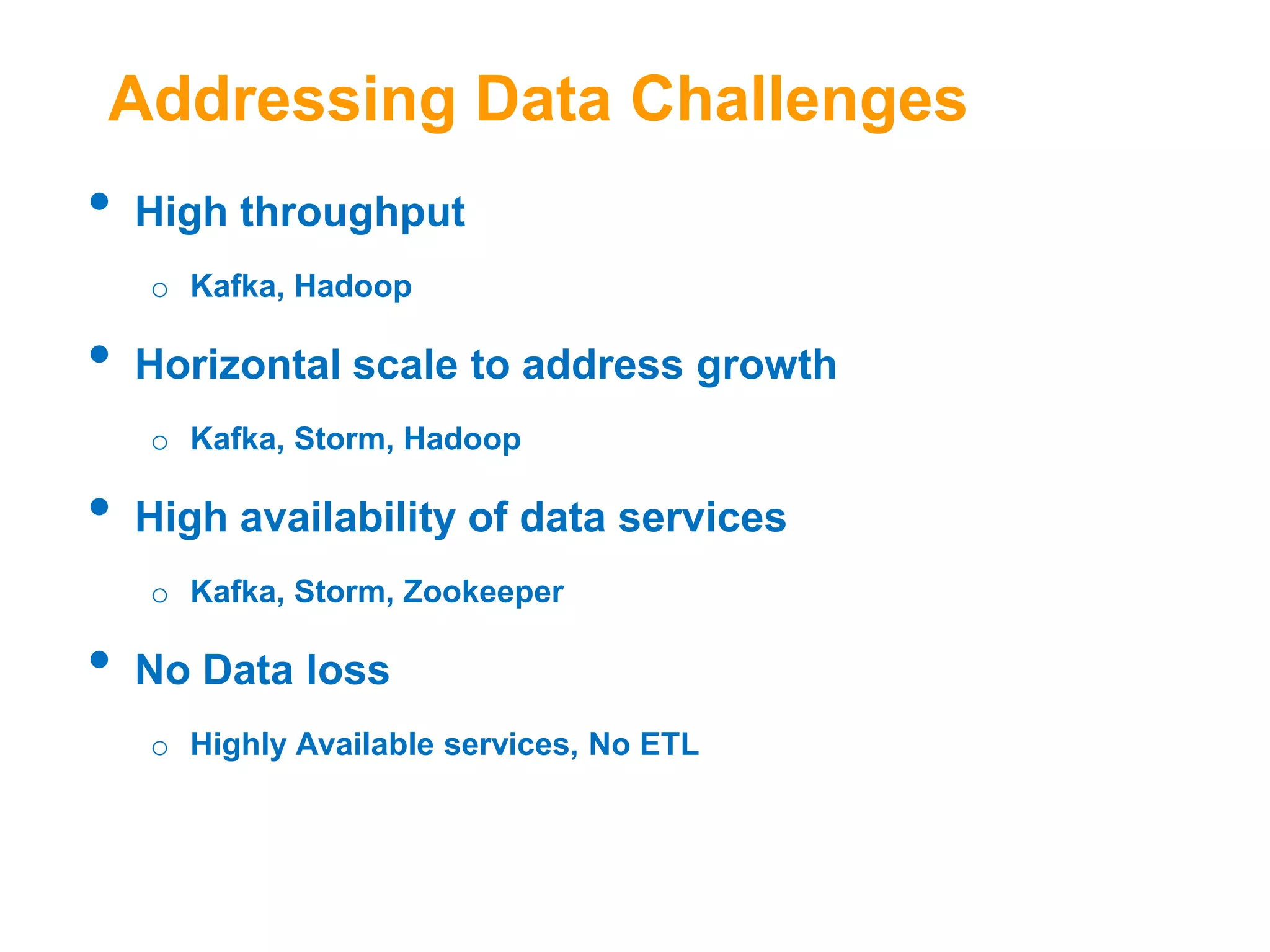 Addressing Data Challenges

•

High throughput
o Kafka, Hadoop

•

Horizontal scale to address growth
o Kafka, Storm, Hadoop

•

High availability of data services
o Kafka, Storm, Zookeeper

•

No Data loss
o Highly Available services, No ETL

 