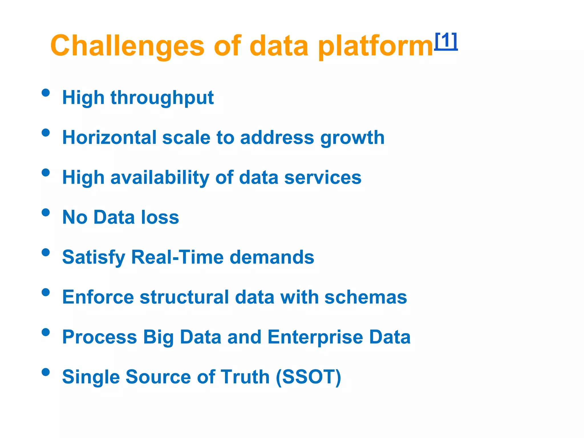 Challenges of data platform[1]

•
•
•
•
•
•
•
•

High throughput
Horizontal scale to address growth
High availability of data services
No Data loss

Satisfy Real-Time demands
Enforce structural data with schemas
Process Big Data and Enterprise Data
Single Source of Truth (SSOT)

 