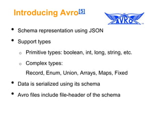 Introducing Avro[5]

•
•

Schema representation using JSON
Support types
o

Primitive types: boolean, int, long, string, etc.

o

Complex types:
Record, Enum, Union, Arrays, Maps, Fixed

•
•

Data is serialized using its schema
Avro files include file-header of the schema

 