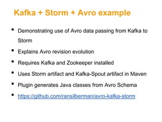 Kafka + Storm + Avro example

•

Demonstrating use of Avro data passing from Kafka to
Storm

•
•
•
•
•

Explains Avro revision evolution
Requires Kafka and Zookeeper installed
Uses Storm artifact and Kafka-Spout artifact in Maven

Plugin generates Java classes from Avro Schema
https://github.com/ransilberman/avro-kafka-storm

 