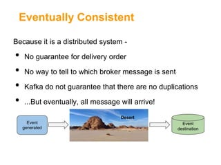 Eventually Consistent
Because it is a distributed system -

•
•
•
•

No guarantee for delivery order
No way to tell to which broker message is sent
Kafka do not guarantee that there are no duplications
...But eventually, all message will arrive!
Desert
Event
generated

Event
destination

 