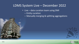 111
LDMS System Live – December 2022
• Live – data curation team using DMI
– Entity curation
– Manually merging & splitting aggregations
• Live – data ingest pipelines
– Daily / Weekly / Monthly
– Delta update exports from source systems
• Live – Discovery Interface ready for deployment
• Live – Support
– Issue resolution & updates
 