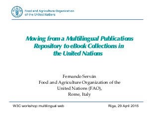 Moving froma Multilingual Publications
Repository toeBook Collections in
theUnited Nations
Fernando Serván
Food and Agriculture Organization of the
United Nations (FAO),
Rome, Italy
W3C workshop: multilingual web Riga, 29 April 2015
 