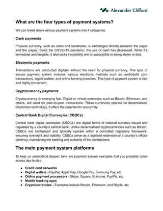 What are the four types of payment systems?
We can break down various payment systems into 4 categories:
Cash payments
Physical currency, such as coins and banknotes, is exchanged directly between the payer
and the payee. Since the COVID-19 pandemic, the use of cash has decreased. While it’s
immediate and tangible, it also lacks traceability and is susceptible to being stolen or lost.
Electronic payments
Transactions are conducted digitally without the need for physical currency. This type of
secure payment system includes various electronic methods such as credit/debit card
transactions, digital wallets, and online banking transfers. This type of payment system is fast
and highly convenient.
Cryptocurrency payments
Cryptocurrency is emerging fast. Digital or virtual currencies, such as Bitcoin, Ethereum, and
others, are used for peer-to-peer transactions. These currencies operate on decentralised
blockchain technology. It offers the potential for anonymity.
Central Bank Digital Currencies (CBDCs)
Central bank digital currencies (CBDCs) are digital forms of national currency issued and
regulated by a country's central bank. Unlike decentralised cryptocurrencies such as Bitcoin,
CBDCs are centralised and typically operate within a controlled regulatory framework,
ensuring oversight and stability. CBDCs serve as a digitised extension of a country's official
currency, maintaining the backing and authority of the central bank.
The main payment system platforms
To help us understand deeper, here are payment system examples that you probably come
across day-to-day:
● Credit card networks
● Digital wallets - PayPal, Apple Pay, Google Pay, Samsung Pay, etc
● Online payment processors - Stripe, Square, Braintree, PayPal, etc
● Mobile banking apps
● Cryptocurrencies - Examples include Bitcoin, Ethereum, and Ripple, etc
 