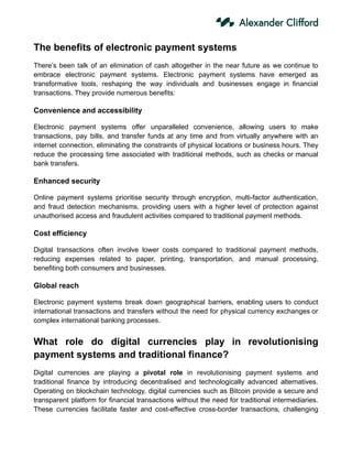 The benefits of electronic payment systems
There’s been talk of an elimination of cash altogether in the near future as we continue to
embrace electronic payment systems. Electronic payment systems have emerged as
transformative tools, reshaping the way individuals and businesses engage in financial
transactions. They provide numerous benefits:
Convenience and accessibility
Electronic payment systems offer unparalleled convenience, allowing users to make
transactions, pay bills, and transfer funds at any time and from virtually anywhere with an
internet connection, eliminating the constraints of physical locations or business hours. They
reduce the processing time associated with traditional methods, such as checks or manual
bank transfers.
Enhanced security
Online payment systems prioritise security through encryption, multi-factor authentication,
and fraud detection mechanisms, providing users with a higher level of protection against
unauthorised access and fraudulent activities compared to traditional payment methods.
Cost efficiency
Digital transactions often involve lower costs compared to traditional payment methods,
reducing expenses related to paper, printing, transportation, and manual processing,
benefiting both consumers and businesses.
Global reach
Electronic payment systems break down geographical barriers, enabling users to conduct
international transactions and transfers without the need for physical currency exchanges or
complex international banking processes.
What role do digital currencies play in revolutionising
payment systems and traditional finance?
Digital currencies are playing a pivotal role in revolutionising payment systems and
traditional finance by introducing decentralised and technologically advanced alternatives.
Operating on blockchain technology, digital currencies such as Bitcoin provide a secure and
transparent platform for financial transactions without the need for traditional intermediaries.
These currencies facilitate faster and cost-effective cross-border transactions, challenging
 