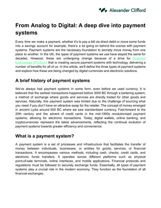 From Analog to Digital: A deep dive into payment
systems
Every time we make a payment, whether it’s to pay a bill via direct debit or move some funds
into a savings account for example, there’s a lot going on behind the scenes with payment
systems. Payment systems are the necessary foundation to secretly move money from one
place to another. In the UK, the types of payment systems we use have stayed the same for
decades. However, these are undergoing change because of a drive for financial
technology (FinTech) that is creating secure payment systems with technology, delivering a
number of benefits for all of us. In this article, we’ll define the three types of payment systems
and explore how these are being changed by digital currencies and electronic solutions.
A brief history of payment systems
We’ve always had payment systems in some form, even before we used currency. It is
believed that the earliest transactions happened before 3000 BC through a bartering system;
a method of exchange where goods and services are directly traded for other goods and
services. Naturally, this payment system was limited due to the challenge of sourcing what
you need if you don’t have an attractive swap for the retailer. The concept of money emerged
in ancient Lydia around 600 BC where we saw standardised currency. Fast-forward to the
20th century and the advent of credit cards in the mid-1900s revolutionised payment
systems, allowing for electronic transactions. Today, digital wallets, online banking, and
cryptocurrencies represent the latest advancements, reflecting the continual evolution of
payment systems towards greater efficiency and convenience.
What is a payment system?
A payment system is a set of processes and infrastructure that facilitates the transfer of
money between individuals, businesses, or entities for goods, services, or financial
transactions. It encompasses various methods, including cash, checks, credit cards, and
electronic funds transfers. It operates across different platforms such as physical
point-of-sale terminals, online interfaces, and mobile applications. Financial protocols and
regulations must be followed to securely exchange funds. Essentially, all types of payment
systems play a crucial role in the modern economy. They function as the foundation of all
financial exchanges.
 