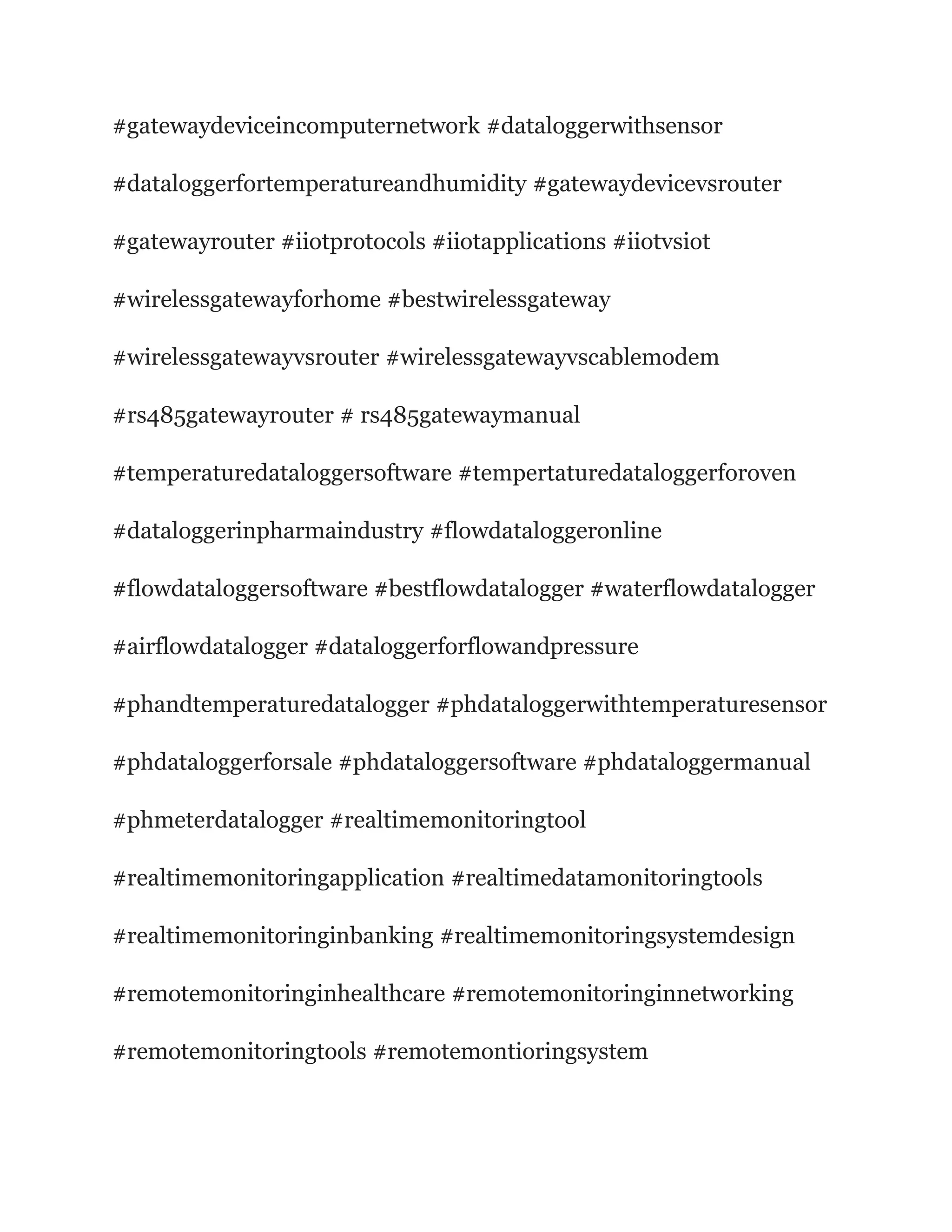 #gatewaydeviceincomputernetwork #dataloggerwithsensor
#dataloggerfortemperatureandhumidity #gatewaydevicevsrouter
#gatewayrouter #iiotprotocols #iiotapplications #iiotvsiot
#wirelessgatewayforhome #bestwirelessgateway
#wirelessgatewayvsrouter #wirelessgatewayvscablemodem
#rs485gatewayrouter # rs485gatewaymanual
#temperaturedataloggersoftware #tempertaturedataloggerforoven
#dataloggerinpharmaindustry #flowdataloggeronline
#flowdataloggersoftware #bestflowdatalogger #waterflowdatalogger
#airflowdatalogger #dataloggerforflowandpressure
#phandtemperaturedatalogger #phdataloggerwithtemperaturesensor
#phdataloggerforsale #phdataloggersoftware #phdataloggermanual
#phmeterdatalogger #realtimemonitoringtool
#realtimemonitoringapplication #realtimedatamonitoringtools
#realtimemonitoringinbanking #realtimemonitoringsystemdesign
#remotemonitoringinhealthcare #remotemonitoringinnetworking
#remotemonitoringtools #remotemontioringsystem
 