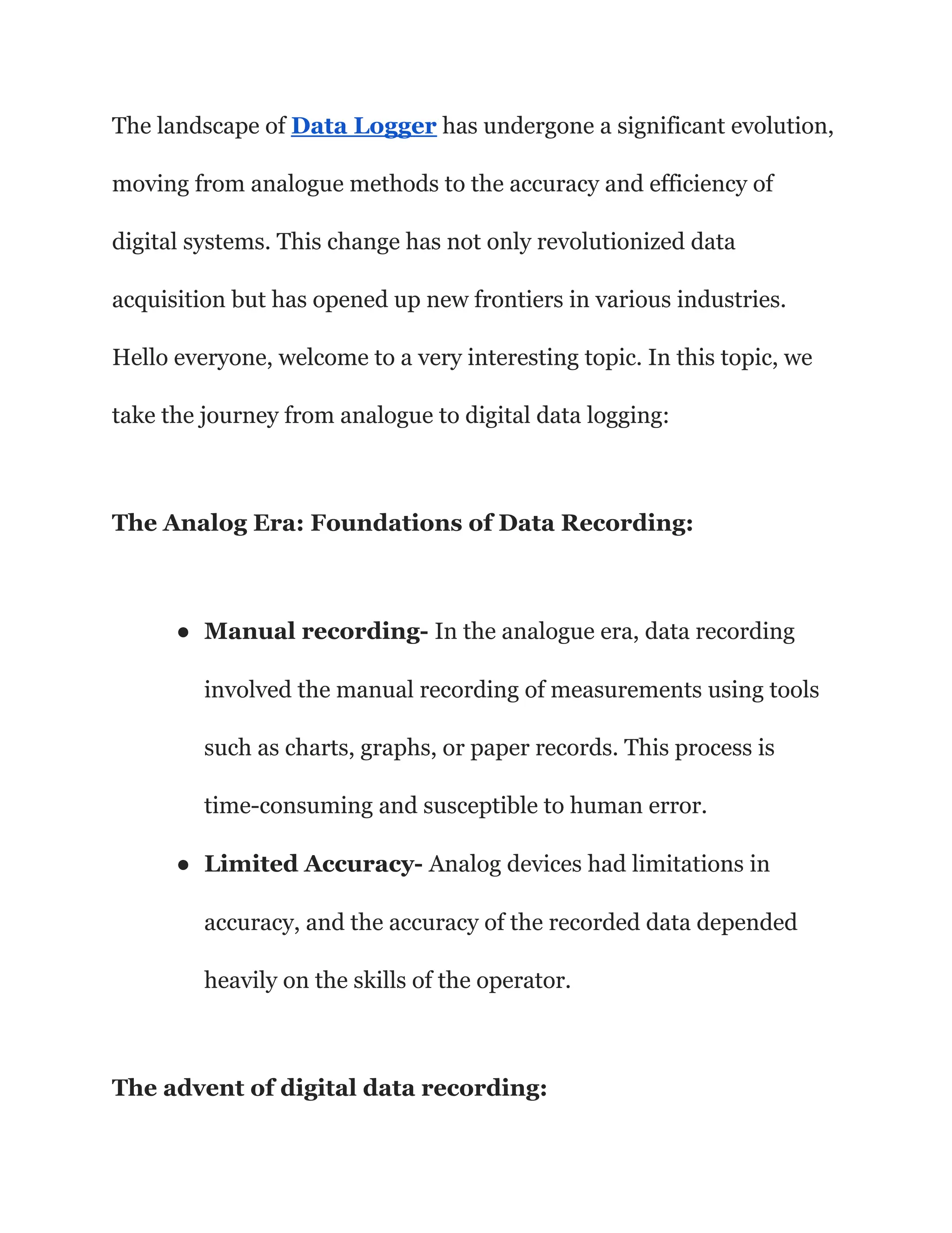 The landscape of Data Logger has undergone a significant evolution,
moving from analogue methods to the accuracy and efficiency of
digital systems. This change has not only revolutionized data
acquisition but has opened up new frontiers in various industries.
Hello everyone, welcome to a very interesting topic. In this topic, we
take the journey from analogue to digital data logging:
The Analog Era: Foundations of Data Recording:
● Manual recording- In the analogue era, data recording
involved the manual recording of measurements using tools
such as charts, graphs, or paper records. This process is
time-consuming and susceptible to human error.
● Limited Accuracy- Analog devices had limitations in
accuracy, and the accuracy of the recorded data depended
heavily on the skills of the operator.
The advent of digital data recording:
 
