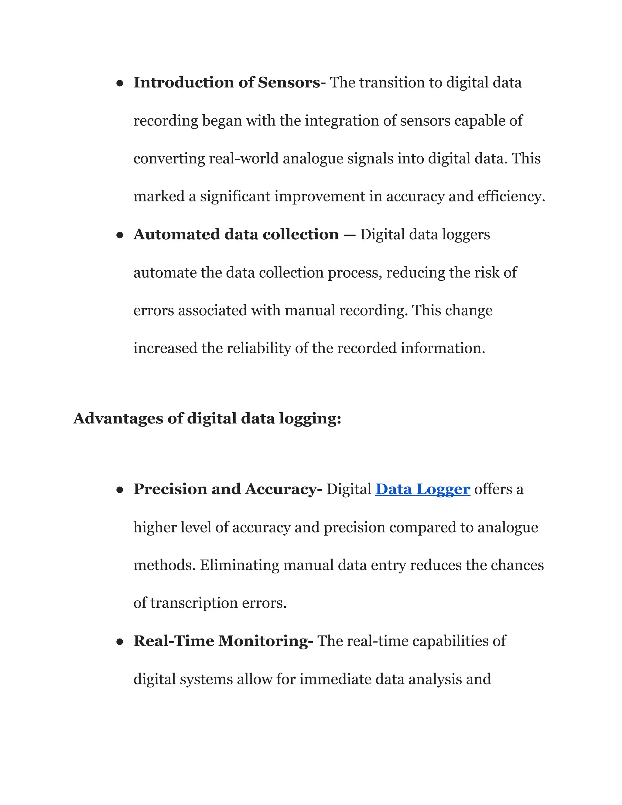 ● Introduction of Sensors- The transition to digital data
recording began with the integration of sensors capable of
converting real-world analogue signals into digital data. This
marked a significant improvement in accuracy and efficiency.
● Automated data collection — Digital data loggers
automate the data collection process, reducing the risk of
errors associated with manual recording. This change
increased the reliability of the recorded information.
Advantages of digital data logging:
● Precision and Accuracy- Digital Data Logger offers a
higher level of accuracy and precision compared to analogue
methods. Eliminating manual data entry reduces the chances
of transcription errors.
● Real-Time Monitoring- The real-time capabilities of
digital systems allow for immediate data analysis and
 