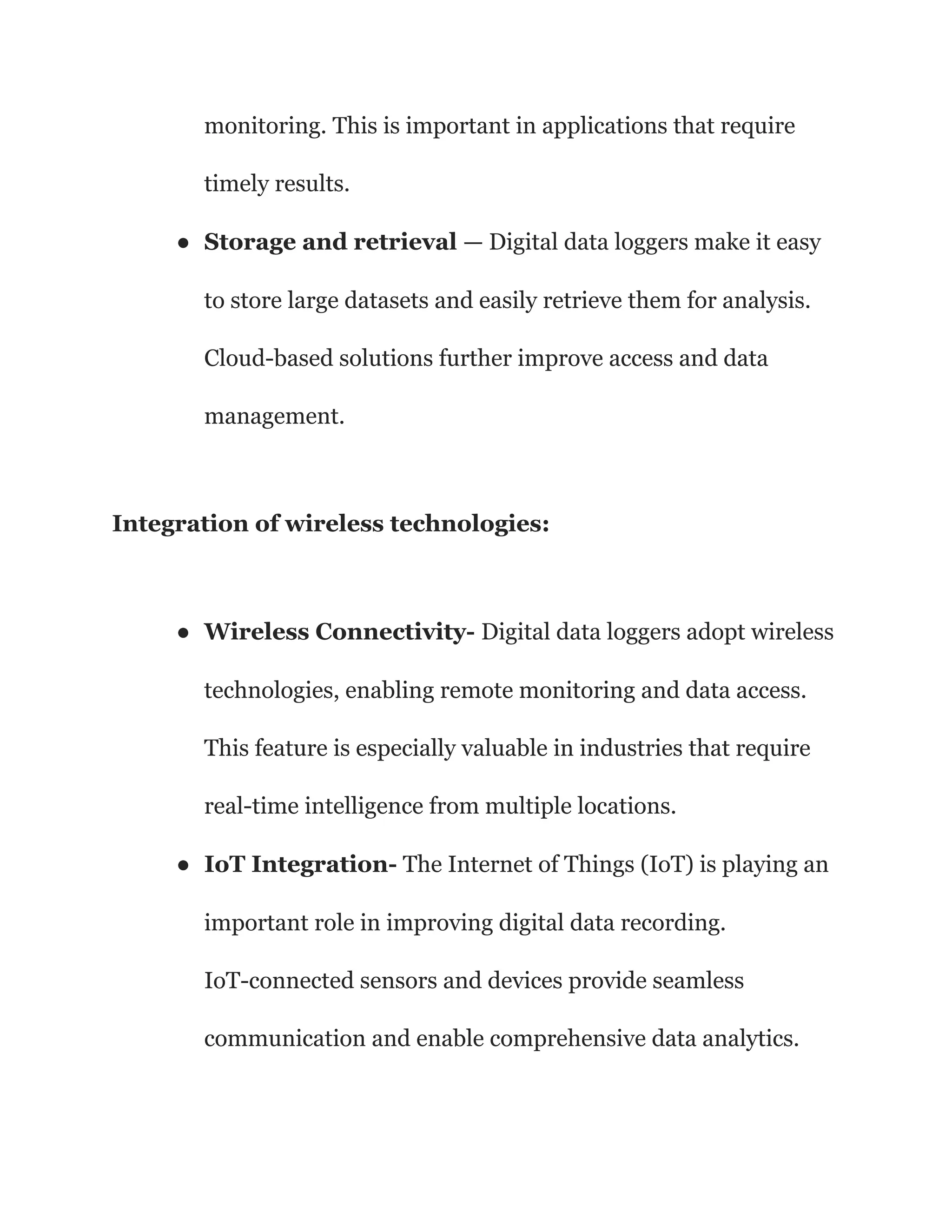 monitoring. This is important in applications that require
timely results.
● Storage and retrieval — Digital data loggers make it easy
to store large datasets and easily retrieve them for analysis.
Cloud-based solutions further improve access and data
management.
Integration of wireless technologies:
● Wireless Connectivity- Digital data loggers adopt wireless
technologies, enabling remote monitoring and data access.
This feature is especially valuable in industries that require
real-time intelligence from multiple locations.
● IoT Integration- The Internet of Things (IoT) is playing an
important role in improving digital data recording.
IoT-connected sensors and devices provide seamless
communication and enable comprehensive data analytics.
 