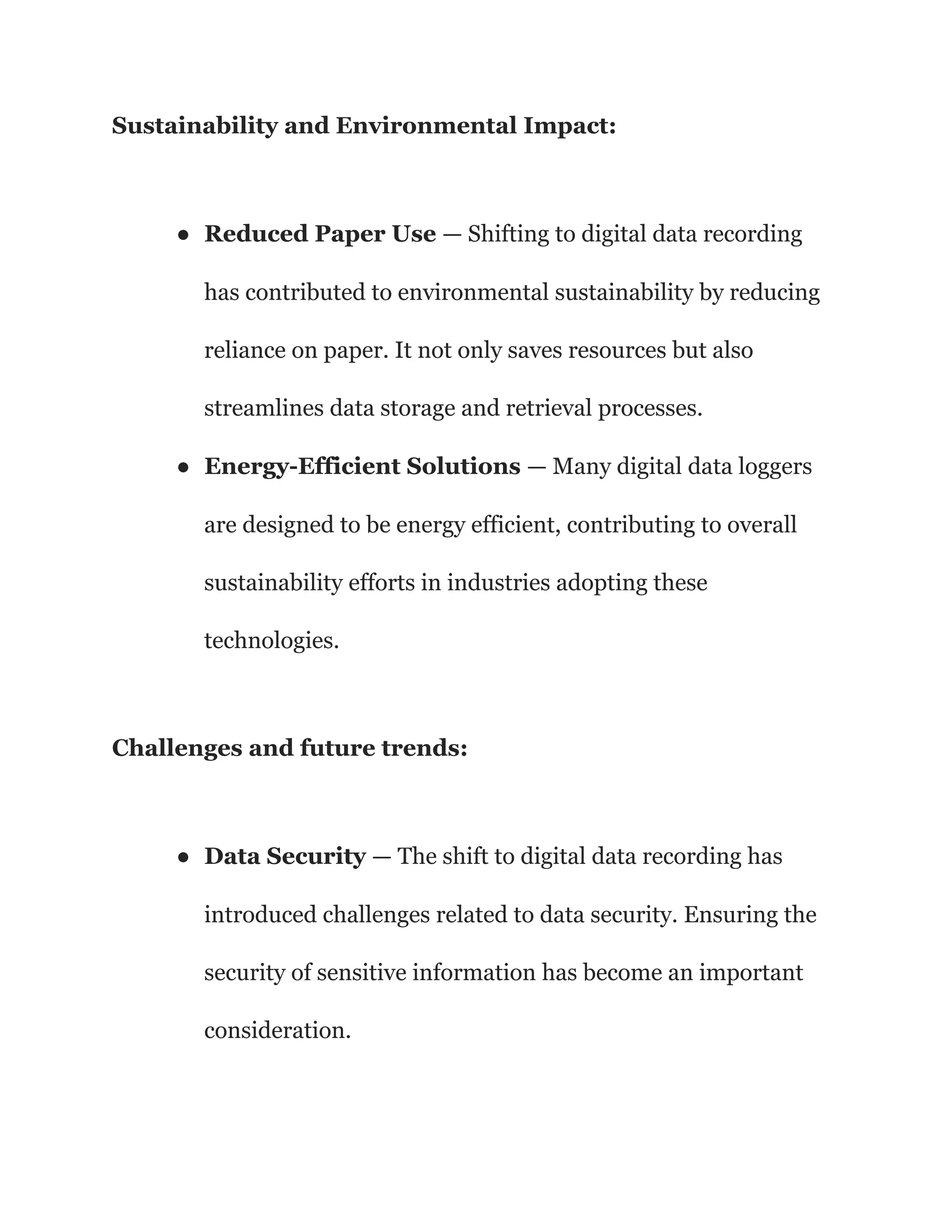 Sustainability and Environmental Impact:
● Reduced Paper Use — Shifting to digital data recording
has contributed to environmental sustainability by reducing
reliance on paper. It not only saves resources but also
streamlines data storage and retrieval processes.
● Energy-Efficient Solutions — Many digital data loggers
are designed to be energy efficient, contributing to overall
sustainability efforts in industries adopting these
technologies.
Challenges and future trends:
● Data Security — The shift to digital data recording has
introduced challenges related to data security. Ensuring the
security of sensitive information has become an important
consideration.
 
