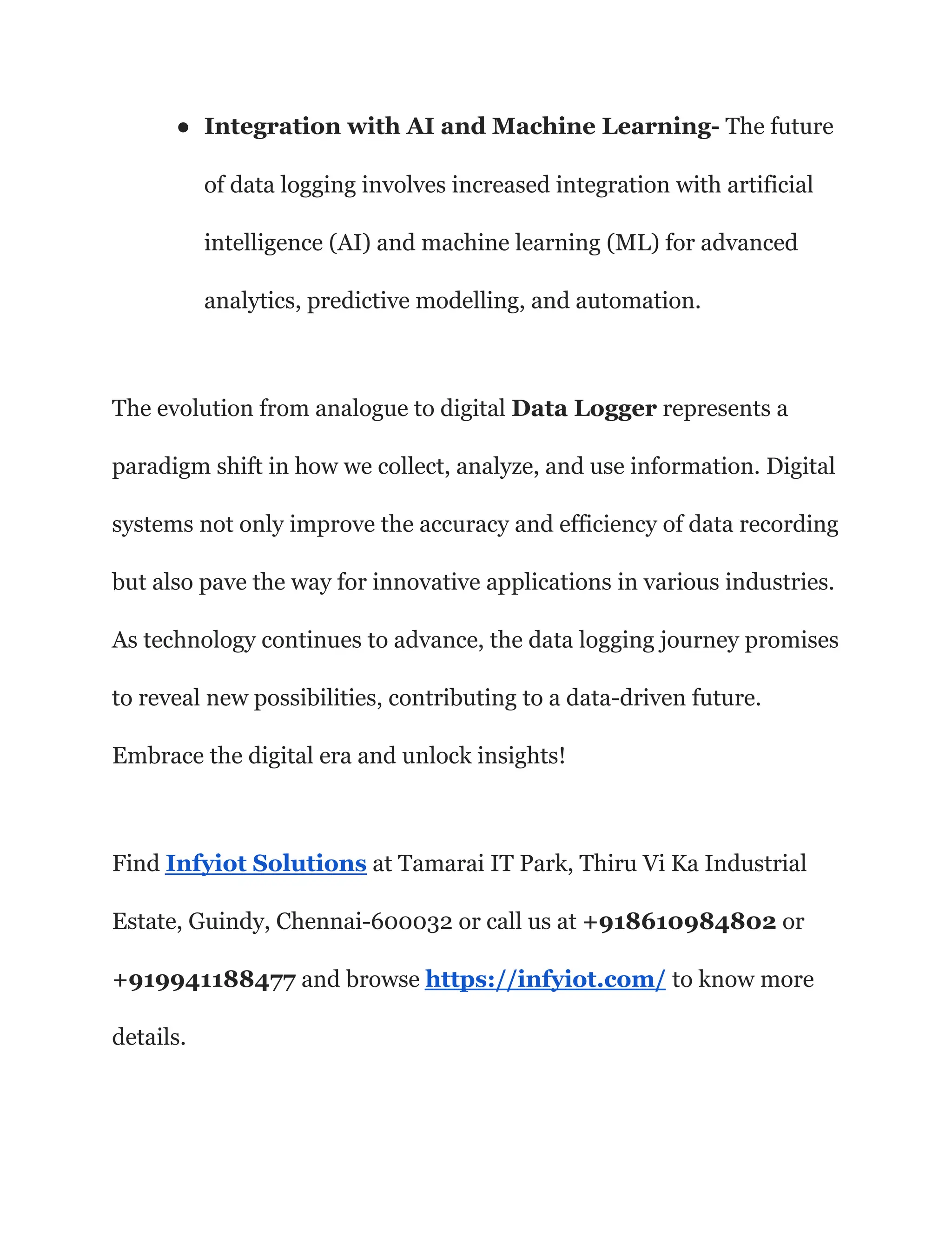 ● Integration with AI and Machine Learning- The future
of data logging involves increased integration with artificial
intelligence (AI) and machine learning (ML) for advanced
analytics, predictive modelling, and automation.
The evolution from analogue to digital Data Logger represents a
paradigm shift in how we collect, analyze, and use information. Digital
systems not only improve the accuracy and efficiency of data recording
but also pave the way for innovative applications in various industries.
As technology continues to advance, the data logging journey promises
to reveal new possibilities, contributing to a data-driven future.
Embrace the digital era and unlock insights!
Find Infyiot Solutions at Tamarai IT Park, Thiru Vi Ka Industrial
Estate, Guindy, Chennai-600032 or call us at +918610984802 or
+919941188477 and browse https://infyiot.com/ to know more
details.
 