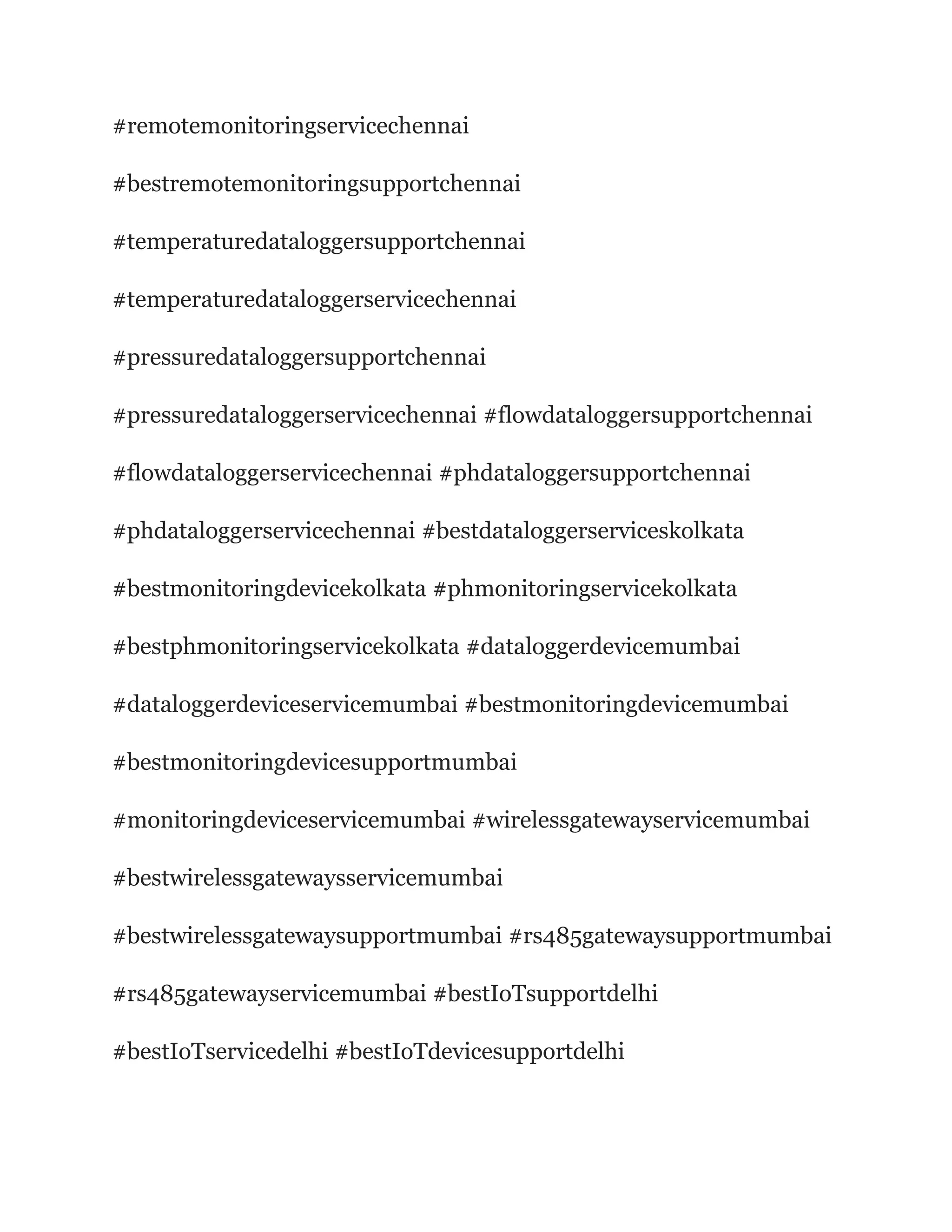 #remotemonitoringservicechennai
#bestremotemonitoringsupportchennai
#temperaturedataloggersupportchennai
#temperaturedataloggerservicechennai
#pressuredataloggersupportchennai
#pressuredataloggerservicechennai #flowdataloggersupportchennai
#flowdataloggerservicechennai #phdataloggersupportchennai
#phdataloggerservicechennai #bestdataloggerserviceskolkata
#bestmonitoringdevicekolkata #phmonitoringservicekolkata
#bestphmonitoringservicekolkata #dataloggerdevicemumbai
#dataloggerdeviceservicemumbai #bestmonitoringdevicemumbai
#bestmonitoringdevicesupportmumbai
#monitoringdeviceservicemumbai #wirelessgatewayservicemumbai
#bestwirelessgatewaysservicemumbai
#bestwirelessgatewaysupportmumbai #rs485gatewaysupportmumbai
#rs485gatewayservicemumbai #bestIoTsupportdelhi
#bestIoTservicedelhi #bestIoTdevicesupportdelhi
 