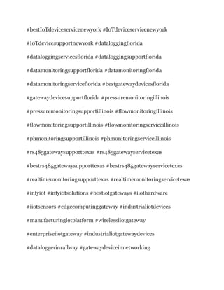 #bestIoTdeviceservicenewyork #IoTdeviceservicenewyork
#IoTdevicesupportnewyork #dataloggingflorida
#dataloggingservicesflorida #dataloggingsupportflorida
#datamonitoringsupportflorida #datamonitoringflorida
#datamonitoringserviceflorida #bestgatewaydevicesflorida
#gatewaydevicesupportflorida #pressuremonitoringillinois
#pressuremonitoringsupportillinois #flowmonitoringillinois
#flowmonitoringsupportillinois #flowmonitoringserviceillinois
#phmonitoringsupportillinois #phmonitoringserviceillinois
#rs485gatewaysupporttexas #rs485gatewayservicetexas
#bestrs485gatewaysupporttexas #bestrs485gatewayservicetexas
#realtimemonitoringsupporttexas #realtimemonitoringservicetexas
#infyiot #infyiotsolutions #bestiotgateways #iiothardware
#iiotsensors #edgecomputinggateway #industrialiotdevices
#manufacturingiotplatform #wirelessiiotgateway
#enterpriseiiotgateway #industrialiotgatewaydevices
#dataloggerinrailway #gatewaydeviceinnetworking
 