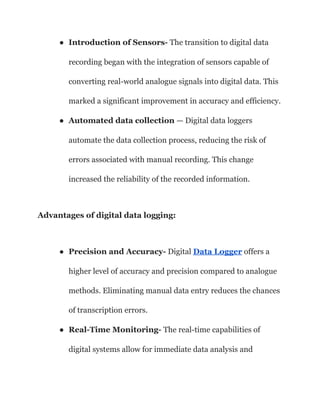 ● Introduction of Sensors- The transition to digital data
recording began with the integration of sensors capable of
converting real-world analogue signals into digital data. This
marked a significant improvement in accuracy and efficiency.
● Automated data collection — Digital data loggers
automate the data collection process, reducing the risk of
errors associated with manual recording. This change
increased the reliability of the recorded information.
Advantages of digital data logging:
● Precision and Accuracy- Digital Data Logger offers a
higher level of accuracy and precision compared to analogue
methods. Eliminating manual data entry reduces the chances
of transcription errors.
● Real-Time Monitoring- The real-time capabilities of
digital systems allow for immediate data analysis and
 