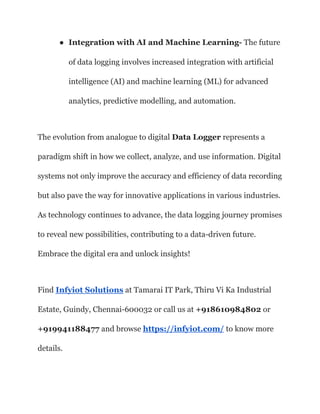 ● Integration with AI and Machine Learning- The future
of data logging involves increased integration with artificial
intelligence (AI) and machine learning (ML) for advanced
analytics, predictive modelling, and automation.
The evolution from analogue to digital Data Logger represents a
paradigm shift in how we collect, analyze, and use information. Digital
systems not only improve the accuracy and efficiency of data recording
but also pave the way for innovative applications in various industries.
As technology continues to advance, the data logging journey promises
to reveal new possibilities, contributing to a data-driven future.
Embrace the digital era and unlock insights!
Find Infyiot Solutions at Tamarai IT Park, Thiru Vi Ka Industrial
Estate, Guindy, Chennai-600032 or call us at +918610984802 or
+919941188477 and browse https://infyiot.com/ to know more
details.
 