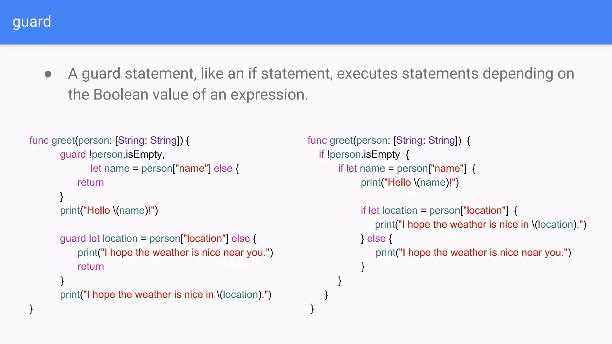 guard
● A guard statement, like an if statement, executes statements depending on
the Boolean value of an expression.
func greet(person: [String: String]) {
guard !person.isEmpty,
let name = person["name"] else {
return
}
print("Hello (name)!")
guard let location = person["location"] else {
print("I hope the weather is nice near you.")
return
}
print("I hope the weather is nice in (location).")
}
func greet(person: [String: String]) {
if !person.isEmpty {
if let name = person["name"] {
print("Hello (name)!")
if let location = person["location"] {
print("I hope the weather is nice in (location).")
} else {
print("I hope the weather is nice near you.")
}
}
}
}
 