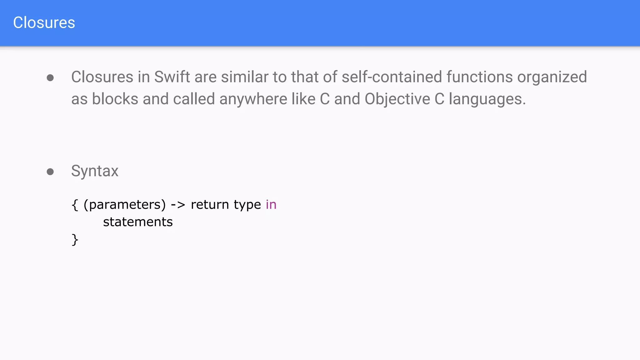 Closures
● Closures in Swift are similar to that of self-contained functions organized
as blocks and called anywhere like C and Objective C languages.
● Syntax
{ (parameters) -> return type in
statements
}
 