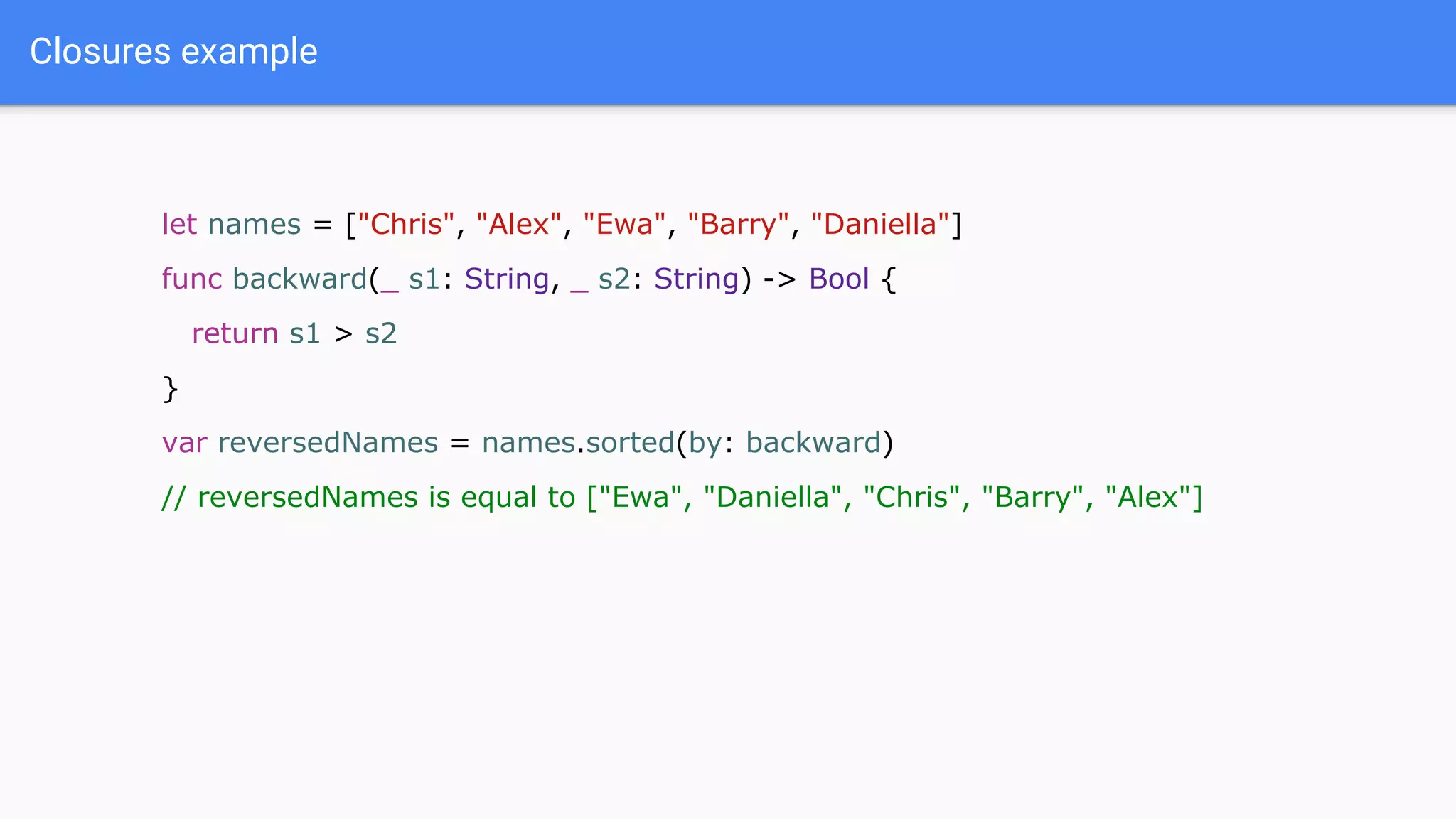 Closures example
let names = ["Chris", "Alex", "Ewa", "Barry", "Daniella"]
func backward(_ s1: String, _ s2: String) -> Bool {
return s1 > s2
}
var reversedNames = names.sorted(by: backward)
// reversedNames is equal to ["Ewa", "Daniella", "Chris", "Barry", "Alex"]
 