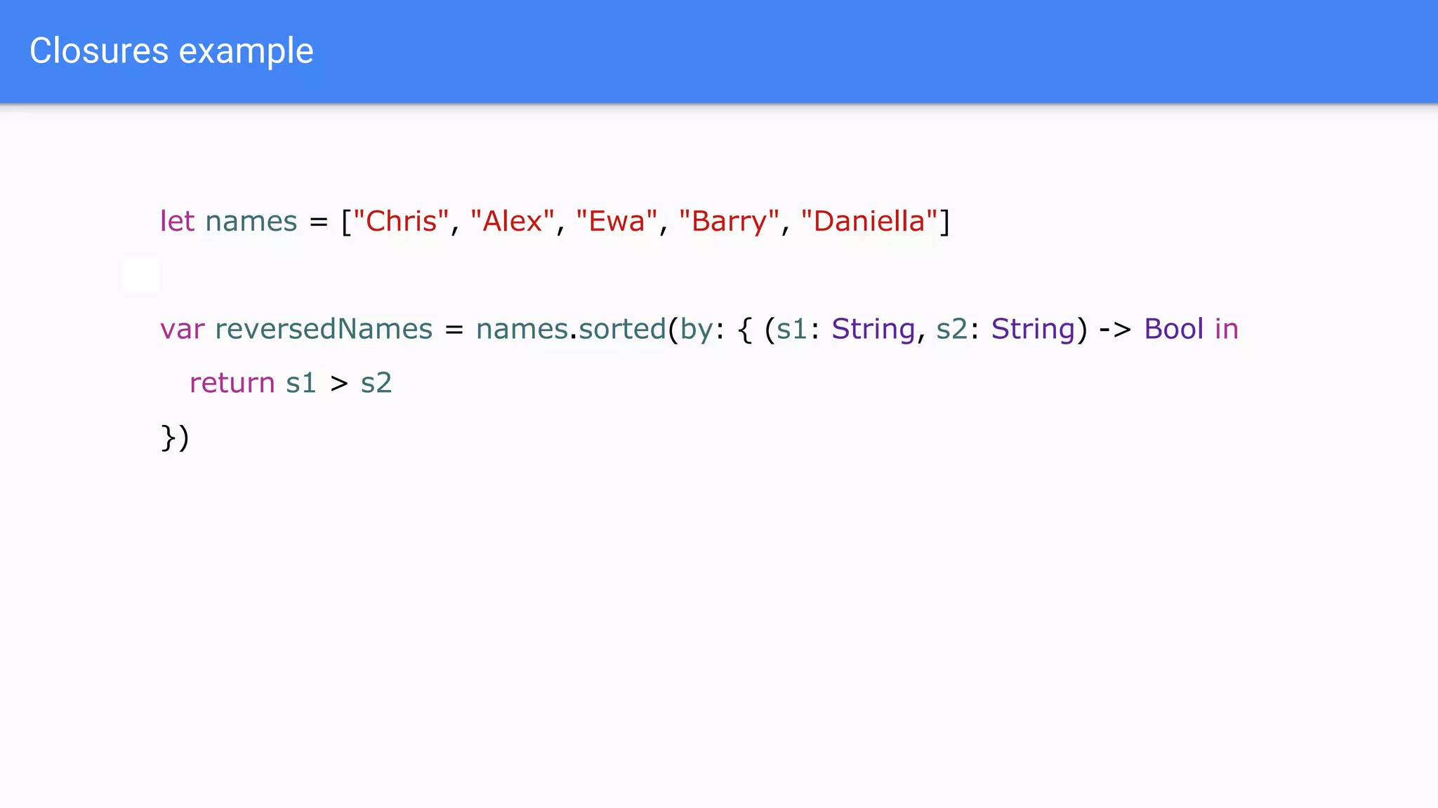Closures example
let names = ["Chris", "Alex", "Ewa", "Barry", "Daniella"]
var reversedNames = names.sorted(by: { (s1: String, s2: String) -> Bool in
return s1 > s2
})
 
