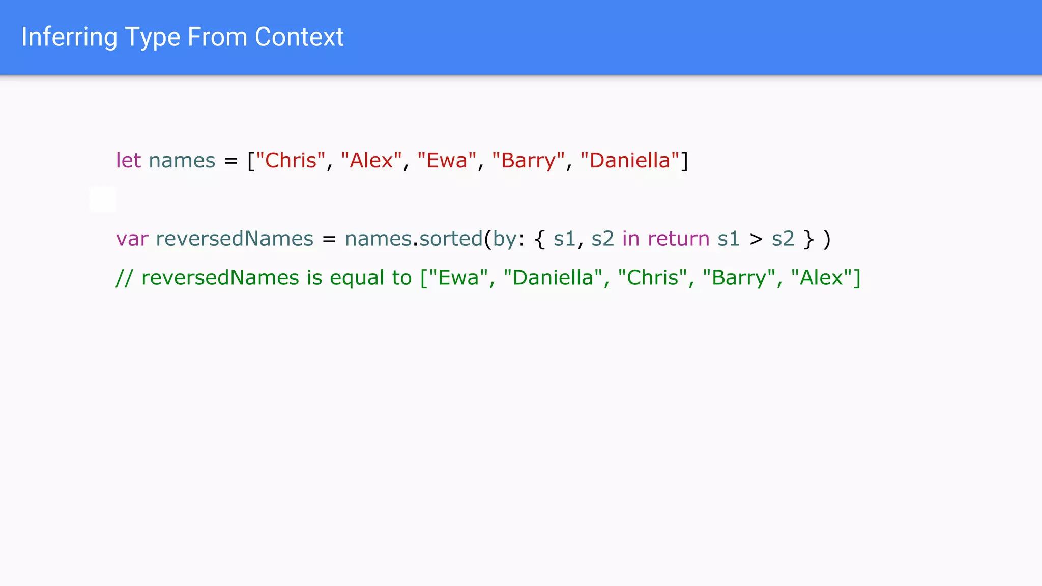 Inferring Type From Context
let names = ["Chris", "Alex", "Ewa", "Barry", "Daniella"]
var reversedNames = names.sorted(by: { s1, s2 in return s1 > s2 } )
// reversedNames is equal to ["Ewa", "Daniella", "Chris", "Barry", "Alex"]
 