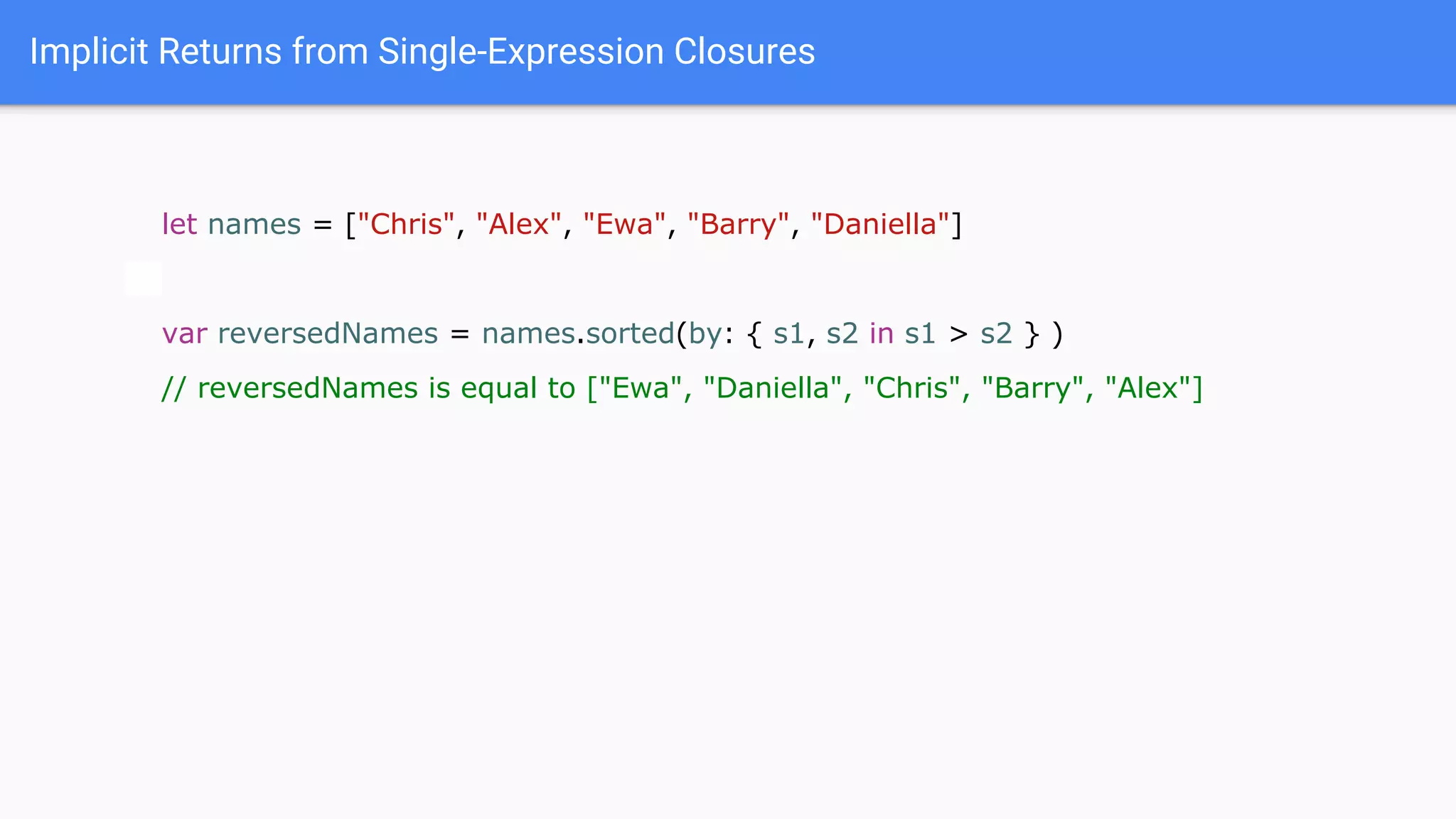 Implicit Returns from Single-Expression Closures
let names = ["Chris", "Alex", "Ewa", "Barry", "Daniella"]
var reversedNames = names.sorted(by: { s1, s2 in s1 > s2 } )
// reversedNames is equal to ["Ewa", "Daniella", "Chris", "Barry", "Alex"]
 