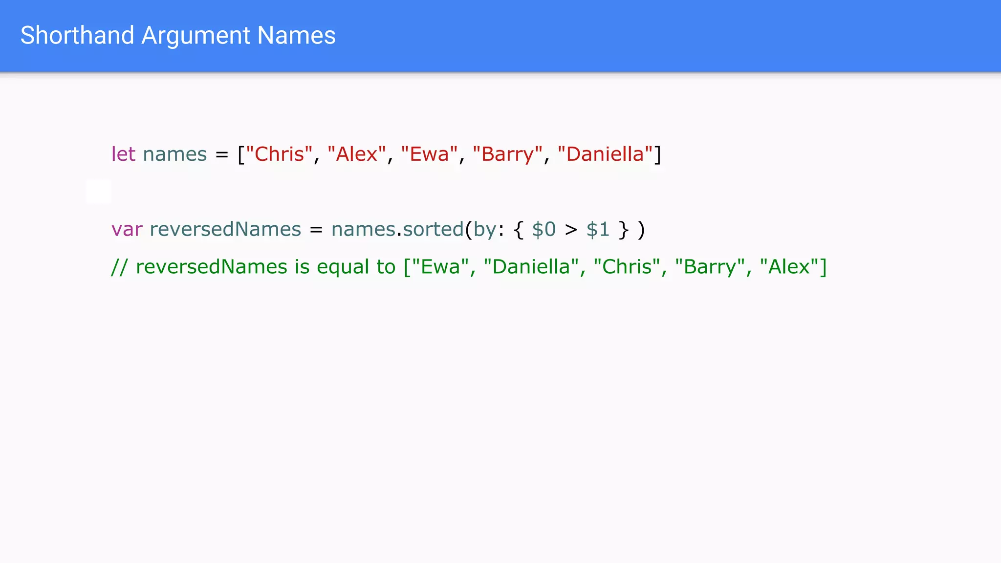 Shorthand Argument Names
let names = ["Chris", "Alex", "Ewa", "Barry", "Daniella"]
var reversedNames = names.sorted(by: { $0 > $1 } )
// reversedNames is equal to ["Ewa", "Daniella", "Chris", "Barry", "Alex"]
 