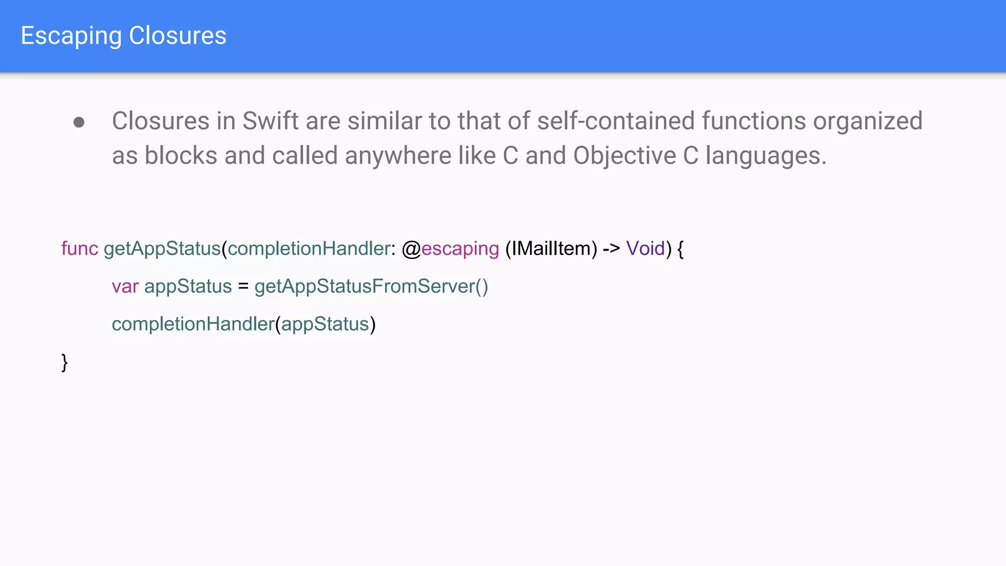 Escaping Closures
● Closures in Swift are similar to that of self-contained functions organized
as blocks and called anywhere like C and Objective C languages.
func getAppStatus(completionHandler: @escaping (IMailItem) -> Void) {
var appStatus = getAppStatusFromServer()
completionHandler(appStatus)
}
 
