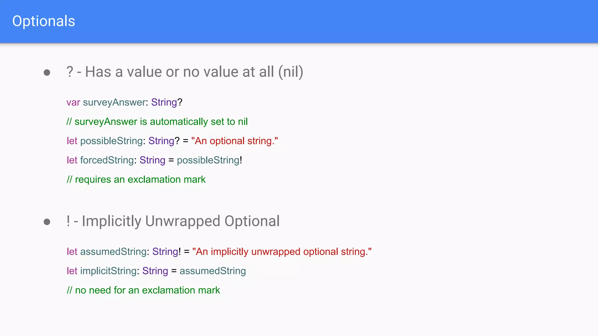 Optionals
● ? - Has a value or no value at all (nil)
var surveyAnswer: String?
// surveyAnswer is automatically set to nil
let possibleString: String? = "An optional string."
let forcedString: String = possibleString!
// requires an exclamation mark
● ! - Implicitly Unwrapped Optional
let assumedString: String! = "An implicitly unwrapped optional string."
let implicitString: String = assumedString
// no need for an exclamation mark
 