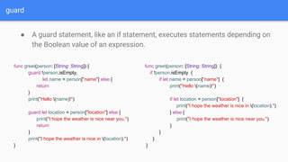 guard
● A guard statement, like an if statement, executes statements depending on
the Boolean value of an expression.
func greet(person: [String: String]) {
guard !person.isEmpty,
let name = person["name"] else {
return
}
print("Hello (name)!")
guard let location = person["location"] else {
print("I hope the weather is nice near you.")
return
}
print("I hope the weather is nice in (location).")
}
func greet(person: [String: String]) {
if !person.isEmpty {
if let name = person["name"] {
print("Hello (name)!")
if let location = person["location"] {
print("I hope the weather is nice in (location).")
} else {
print("I hope the weather is nice near you.")
}
}
}
}
 