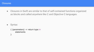 Closures
● Closures in Swift are similar to that of self-contained functions organized
as blocks and called anywhere like C and Objective C languages.
● Syntax
{ (parameters) -> return type in
statements
}
 