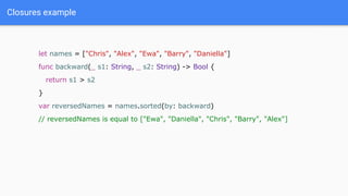 Closures example
let names = ["Chris", "Alex", "Ewa", "Barry", "Daniella"]
func backward(_ s1: String, _ s2: String) -> Bool {
return s1 > s2
}
var reversedNames = names.sorted(by: backward)
// reversedNames is equal to ["Ewa", "Daniella", "Chris", "Barry", "Alex"]
 