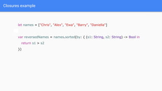 Closures example
let names = ["Chris", "Alex", "Ewa", "Barry", "Daniella"]
var reversedNames = names.sorted(by: { (s1: String, s2: String) -> Bool in
return s1 > s2
})
 