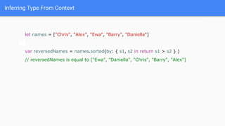 Inferring Type From Context
let names = ["Chris", "Alex", "Ewa", "Barry", "Daniella"]
var reversedNames = names.sorted(by: { s1, s2 in return s1 > s2 } )
// reversedNames is equal to ["Ewa", "Daniella", "Chris", "Barry", "Alex"]
 