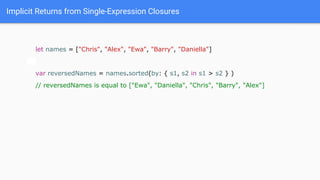 Implicit Returns from Single-Expression Closures
let names = ["Chris", "Alex", "Ewa", "Barry", "Daniella"]
var reversedNames = names.sorted(by: { s1, s2 in s1 > s2 } )
// reversedNames is equal to ["Ewa", "Daniella", "Chris", "Barry", "Alex"]
 