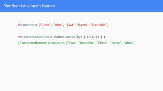 Shorthand Argument Names
let names = ["Chris", "Alex", "Ewa", "Barry", "Daniella"]
var reversedNames = names.sorted(by: { $0 > $1 } )
// reversedNames is equal to ["Ewa", "Daniella", "Chris", "Barry", "Alex"]
 