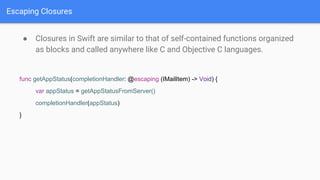 Escaping Closures
● Closures in Swift are similar to that of self-contained functions organized
as blocks and called anywhere like C and Objective C languages.
func getAppStatus(completionHandler: @escaping (IMailItem) -> Void) {
var appStatus = getAppStatusFromServer()
completionHandler(appStatus)
}
 