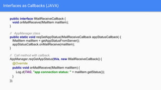 Interfaces as Callbacks (JAVA)
public interface IMailReceiveCallback {
void onMailReceive(IMailItem mailItem);
}
// AppManager.class
public static void reqGetAppStatus(IMailReceiveCallback appStatusCallback) {
IMailItem mailItem = getAppStatusFromServer();
appStatusCallback.onMailReceive(mailItem);
}
// Call method with callback.
AppManager.reqGetAppStatus(this, new IMailReceiveCallback() {
@Override
public void onMailReceive(IMailItem mailItem) {
Log.d(TAG, "app connection status: " + mailItem.getStatus());
}
});
 