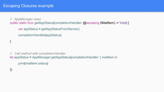 Escaping Closures example
// AppManager.class
public static func getAppStatus(completionHandler: @escaping (IMailItem) -> Void) {
var appStatus = getAppStatusFromServer()
completionHandler(appStatus)
}
// Call method with completionHandler.
let appStatus = AppManager.getAppStatus(completionHandler: { mailItem in
print(mailItem.status)
})
 