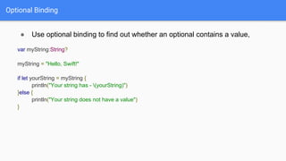 Optional Binding
● Use optional binding to find out whether an optional contains a value,
var myString:String?
myString = "Hello, Swift!"
if let yourString = myString {
println("Your string has - (yourString)")
}else {
println("Your string does not have a value")
}
 