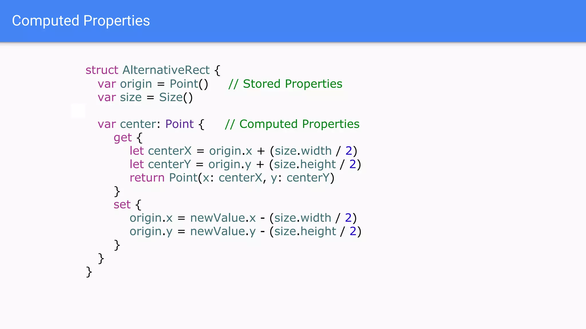 Computed Properties
struct AlternativeRect {
var origin = Point() // Stored Properties
var size = Size()
var center: Point { // Computed Properties
get {
let centerX = origin.x + (size.width / 2)
let centerY = origin.y + (size.height / 2)
return Point(x: centerX, y: centerY)
}
set {
origin.x = newValue.x - (size.width / 2)
origin.y = newValue.y - (size.height / 2)
}
}
}
 