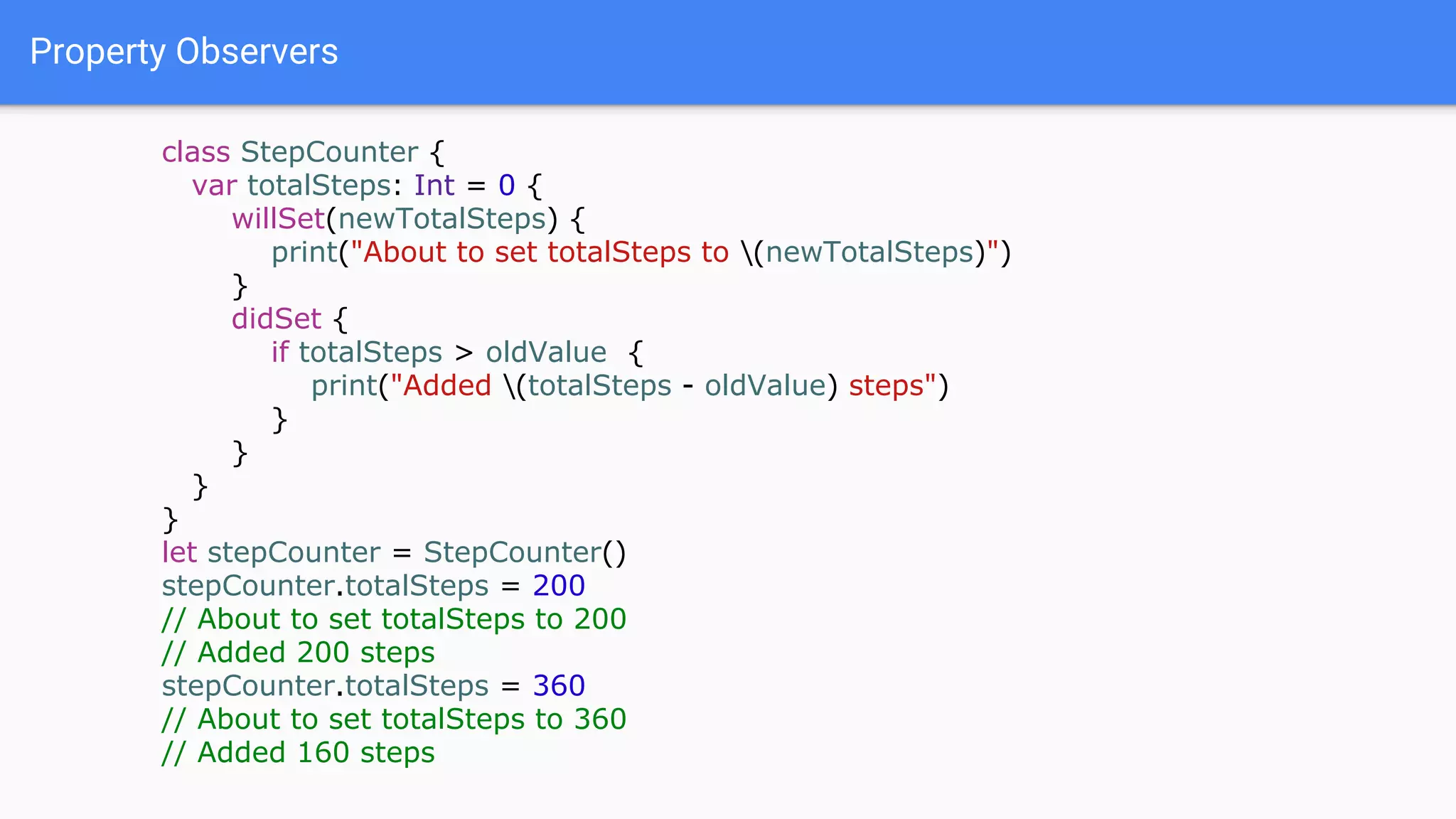 Property Observers
class StepCounter {
var totalSteps: Int = 0 {
willSet(newTotalSteps) {
print("About to set totalSteps to (newTotalSteps)")
}
didSet {
if totalSteps > oldValue {
print("Added (totalSteps - oldValue) steps")
}
}
}
}
let stepCounter = StepCounter()
stepCounter.totalSteps = 200
// About to set totalSteps to 200
// Added 200 steps
stepCounter.totalSteps = 360
// About to set totalSteps to 360
// Added 160 steps
 